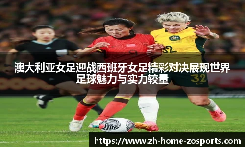 澳大利亚女足迎战西班牙女足精彩对决展现世界足球魅力与实力较量