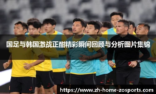 国足与韩国激战正酣精彩瞬间回顾与分析图片集锦